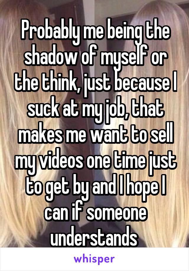 Probably me being the shadow of myself or the think, just because I suck at my job, that makes me want to sell my videos one time just to get by and I hope I can if someone understands 