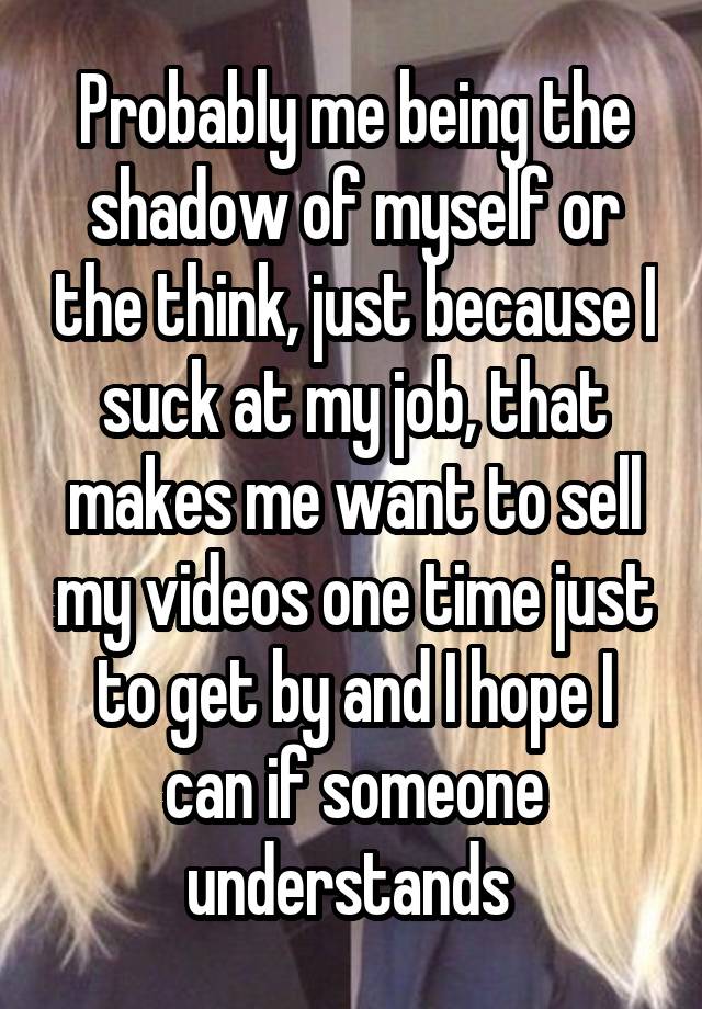 Probably me being the shadow of myself or the think, just because I suck at my job, that makes me want to sell my videos one time just to get by and I hope I can if someone understands 