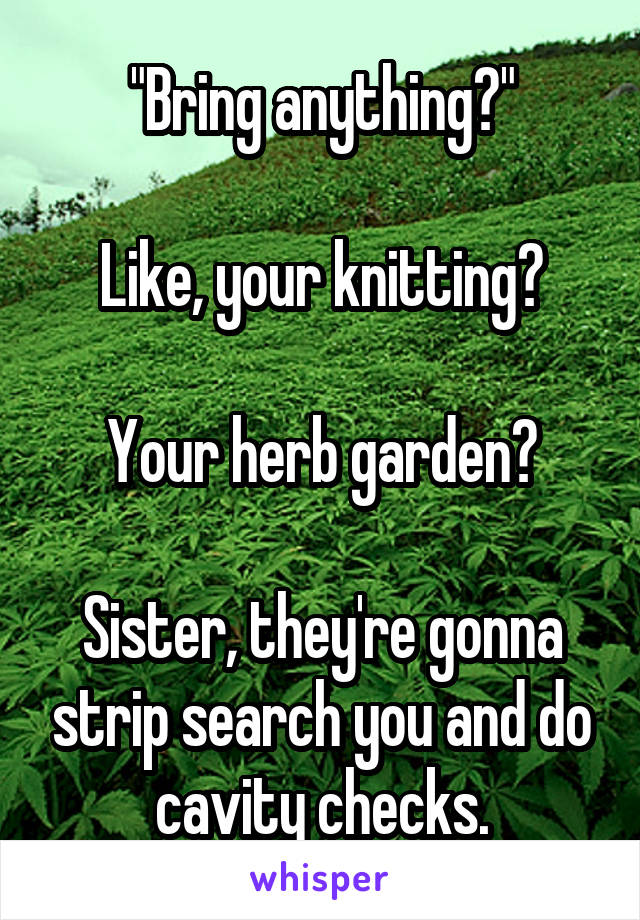 "Bring anything?"

Like, your knitting?

Your herb garden?

Sister, they're gonna strip search you and do cavity checks.