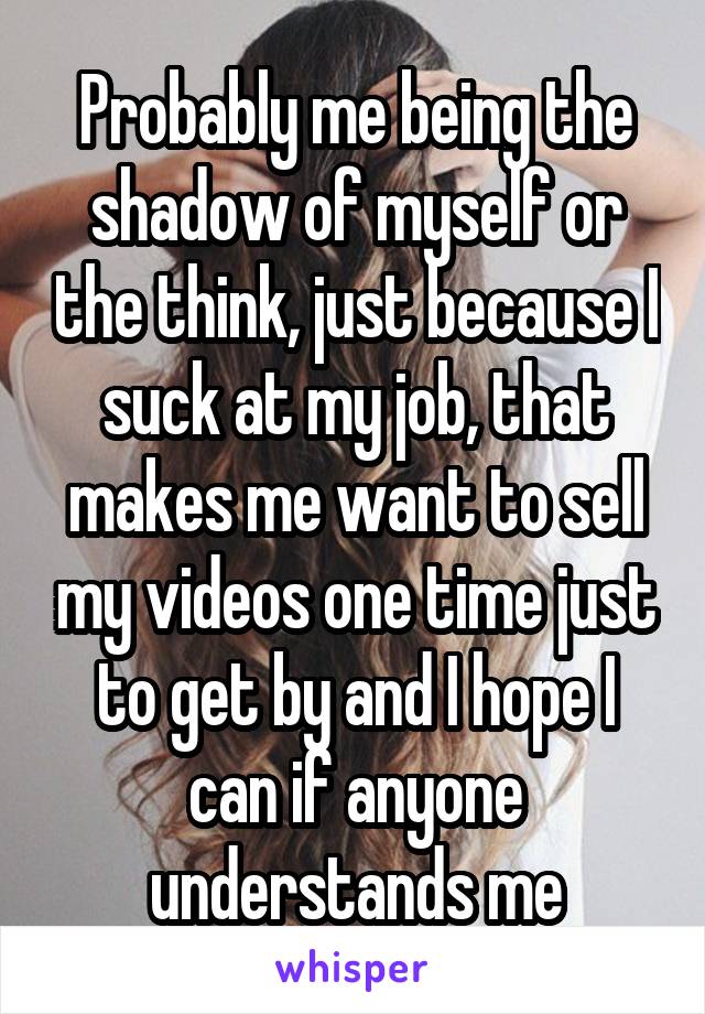 Probably me being the shadow of myself or the think, just because I suck at my job, that makes me want to sell my videos one time just to get by and I hope I can if anyone understands me