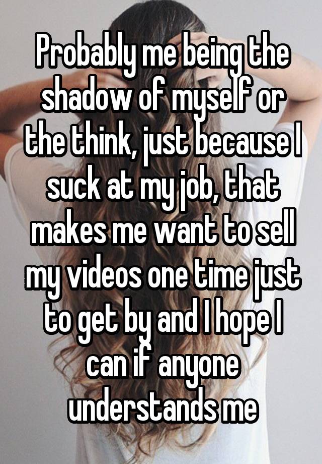 Probably me being the shadow of myself or the think, just because I suck at my job, that makes me want to sell my videos one time just to get by and I hope I can if anyone understands me