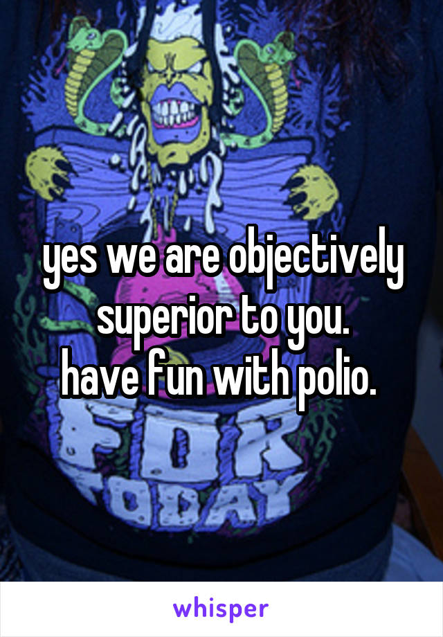 yes we are objectively superior to you.
have fun with polio. 