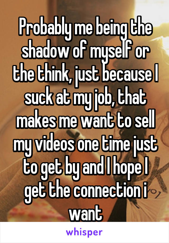 Probably me being the shadow of myself or the think, just because I suck at my job, that makes me want to sell my videos one time just to get by and I hope I get the connection i want