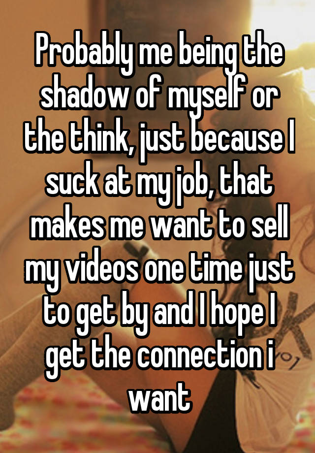 Probably me being the shadow of myself or the think, just because I suck at my job, that makes me want to sell my videos one time just to get by and I hope I get the connection i want