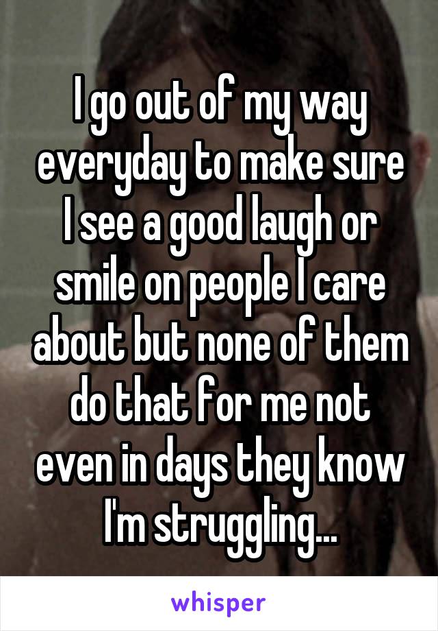 I go out of my way everyday to make sure I see a good laugh or smile on people I care about but none of them do that for me not even in days they know I'm struggling...