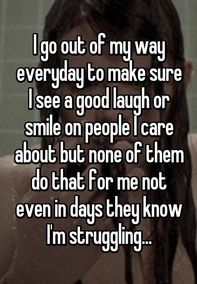 I go out of my way everyday to make sure I see a good laugh or smile on people I care about but none of them do that for me not even in days they know I'm struggling...