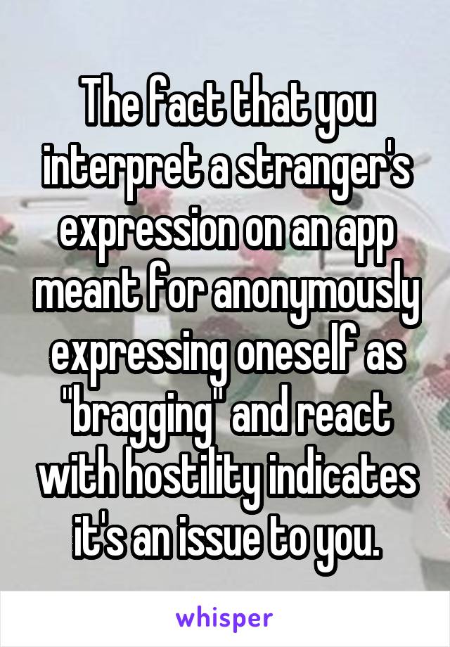 The fact that you interpret a stranger's expression on an app meant for anonymously expressing oneself as "bragging" and react with hostility indicates it's an issue to you.