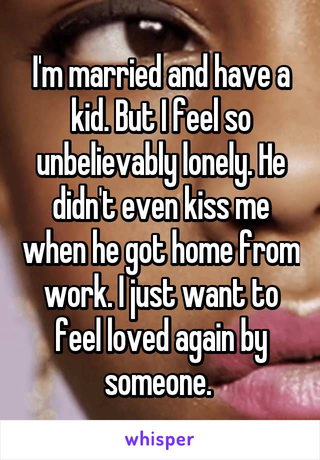 I'm married and have a kid. But I feel so unbelievably lonely. He didn't even kiss me when he got home from work. I just want to feel loved again by someone. 