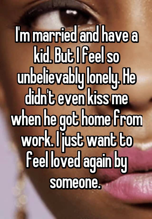 I'm married and have a kid. But I feel so unbelievably lonely. He didn't even kiss me when he got home from work. I just want to feel loved again by someone. 