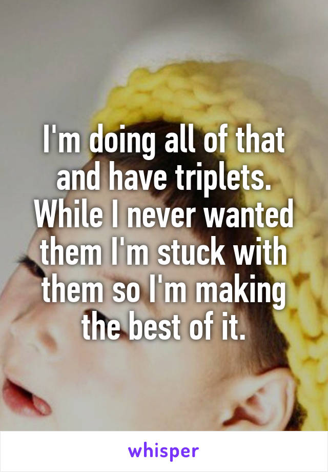 I'm doing all of that and have triplets. While I never wanted them I'm stuck with them so I'm making the best of it.