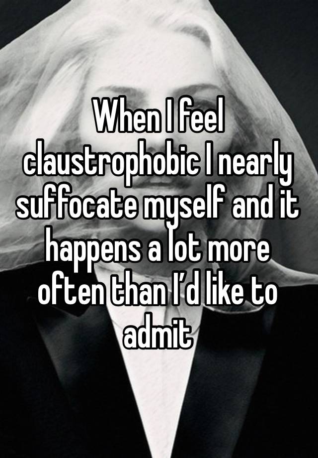 When I feel claustrophobic I nearly suffocate myself and it happens a lot more often than I’d like to admit 