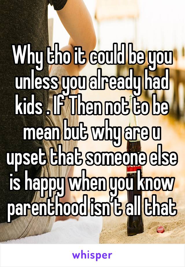 Why tho it could be you unless you already had kids . If Then not to be mean but why are u upset that someone else is happy when you know parenthood isn’t all that 