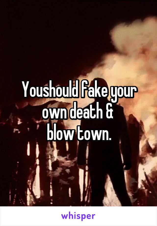 Youshould fake your own death & 
blow town.