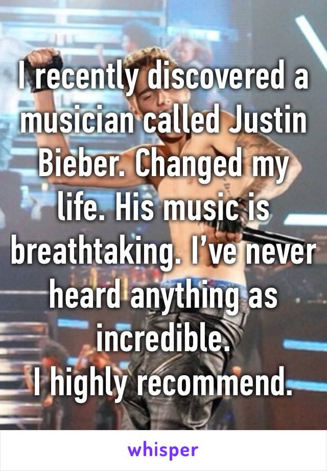 I recently discovered a musician called Justin Bieber. Changed my life. His music is breathtaking. I’ve never heard anything as incredible.
I highly recommend.