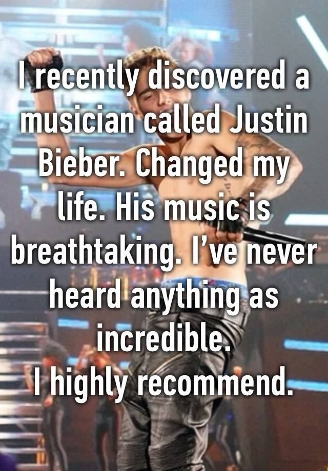 I recently discovered a musician called Justin Bieber. Changed my life. His music is breathtaking. I’ve never heard anything as incredible.
I highly recommend.