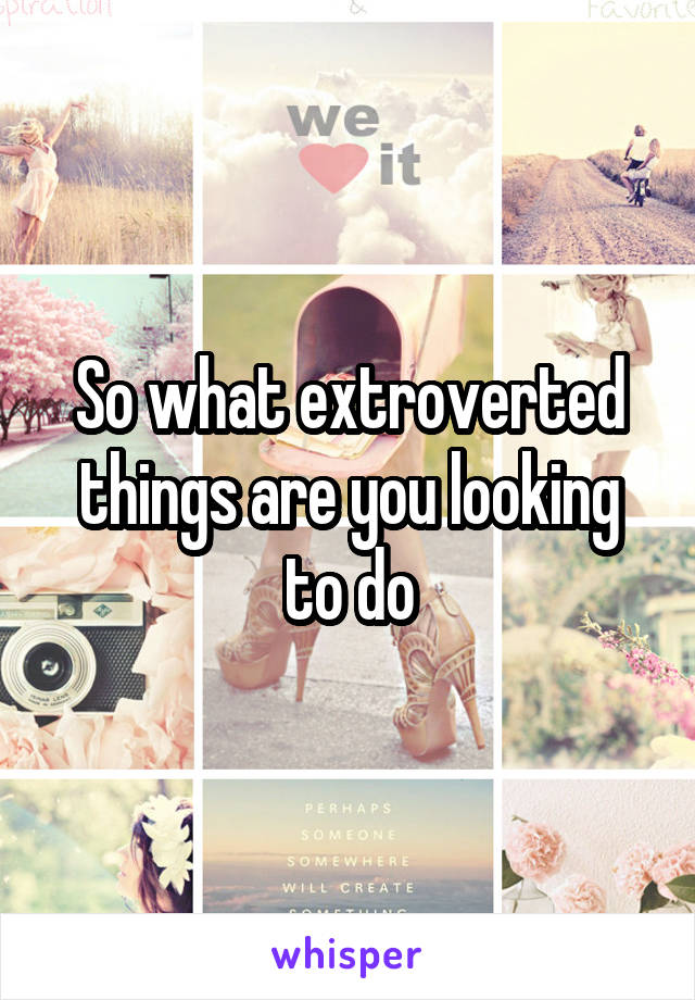 So what extroverted things are you looking to do