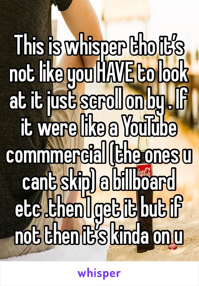 This is whisper tho it’s not like you HAVE to look at it just scroll on by . If it were like a YouTube commmercial (the ones u cant skip) a billboard etc .then I get it but if not then it’s kinda on u