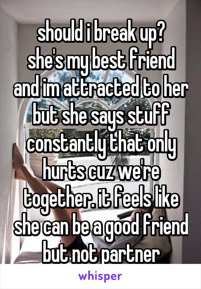 should i break up?
she's my best friend and im attracted to her but she says stuff constantly that only hurts cuz we're together. it feels like she can be a good friend but not partner