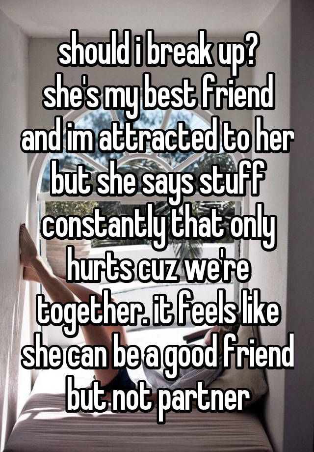 should i break up?
she's my best friend and im attracted to her but she says stuff constantly that only hurts cuz we're together. it feels like she can be a good friend but not partner