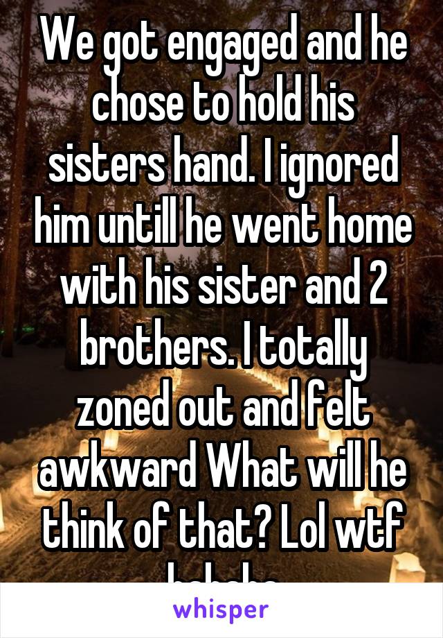 We got engaged and he chose to hold his sisters hand. I ignored him untill he went home with his sister and 2 brothers. I totally zoned out and felt awkward What will he think of that? Lol wtf hahaha