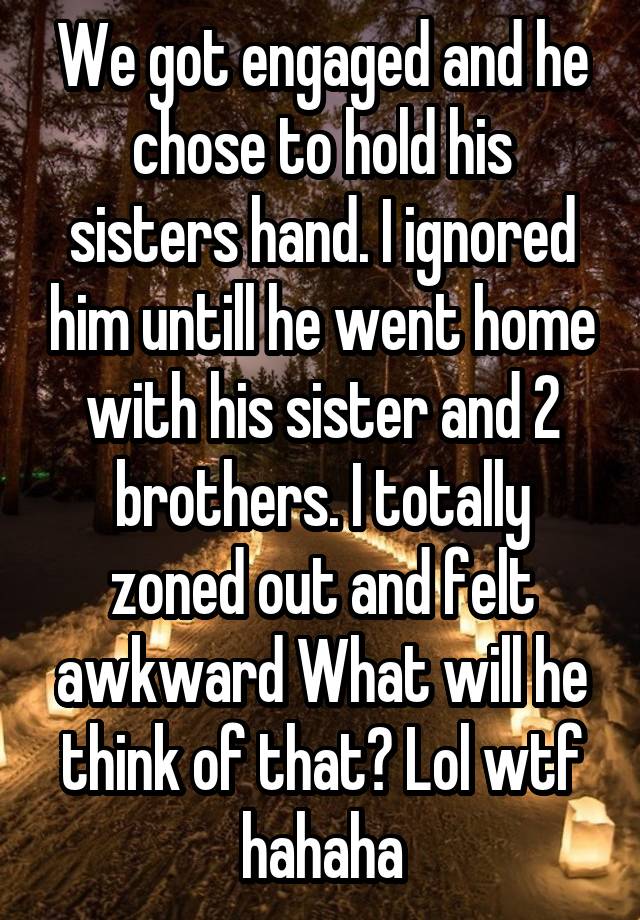 We got engaged and he chose to hold his sisters hand. I ignored him untill he went home with his sister and 2 brothers. I totally zoned out and felt awkward What will he think of that? Lol wtf hahaha