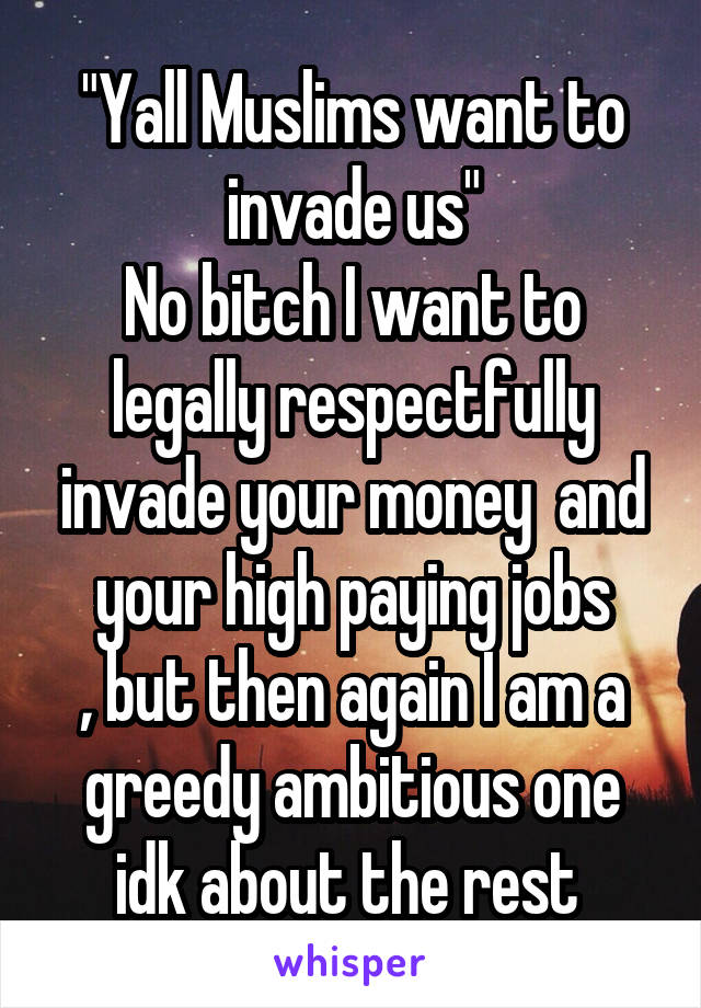 "Yall Muslims want to invade us"
No bitch I want to legally respectfully invade your money  and your high paying jobs
, but then again I am a greedy ambitious one idk about the rest 