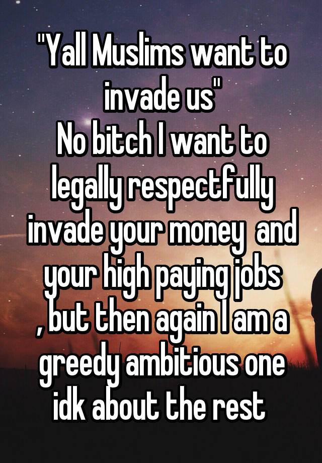 "Yall Muslims want to invade us"
No bitch I want to legally respectfully invade your money  and your high paying jobs
, but then again I am a greedy ambitious one idk about the rest 