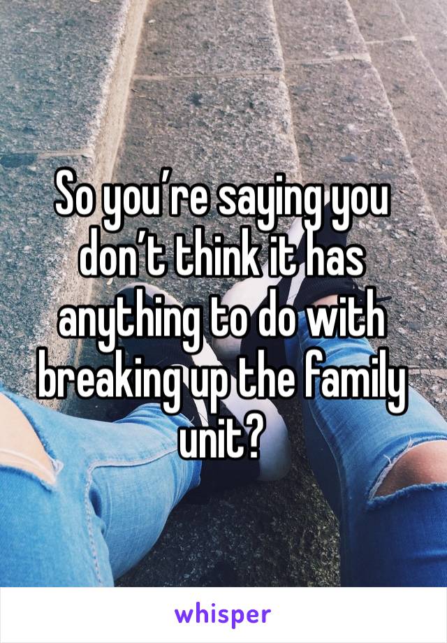 So you’re saying you don’t think it has anything to do with breaking up the family unit?