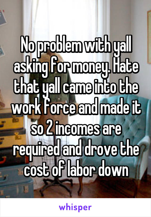 No problem with yall asking for money. Hate that yall came into the work force and made it so 2 incomes are required and drove the cost of labor down