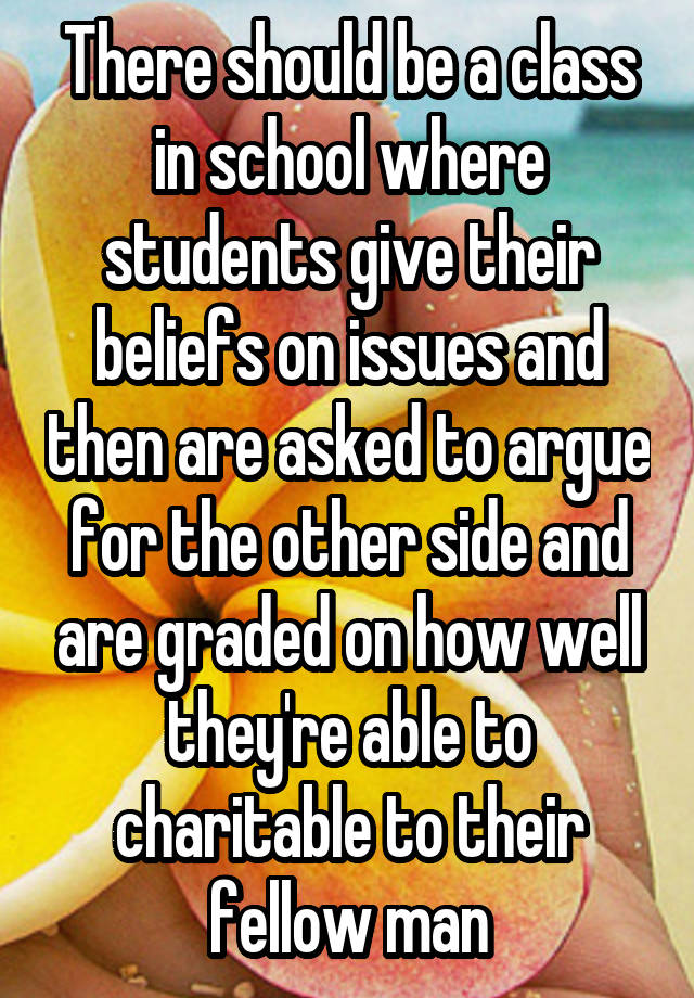 There should be a class in school where students give their beliefs on issues and then are asked to argue for the other side and are graded on how well they're able to charitable to their fellow man