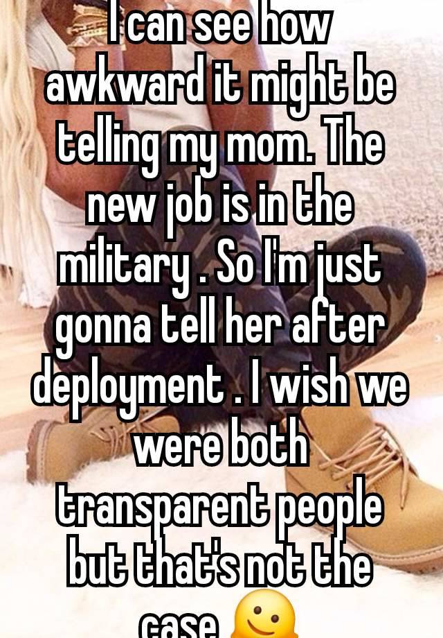 I can see how awkward it might be telling my mom. The new job is in the military . So I'm just gonna tell her after deployment . I wish we were both transparent people but that's not the case 🫠