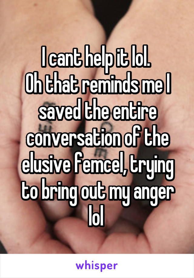 I cant help it lol. 
Oh that reminds me I saved the entire conversation of the elusive femcel, trying to bring out my anger lol 