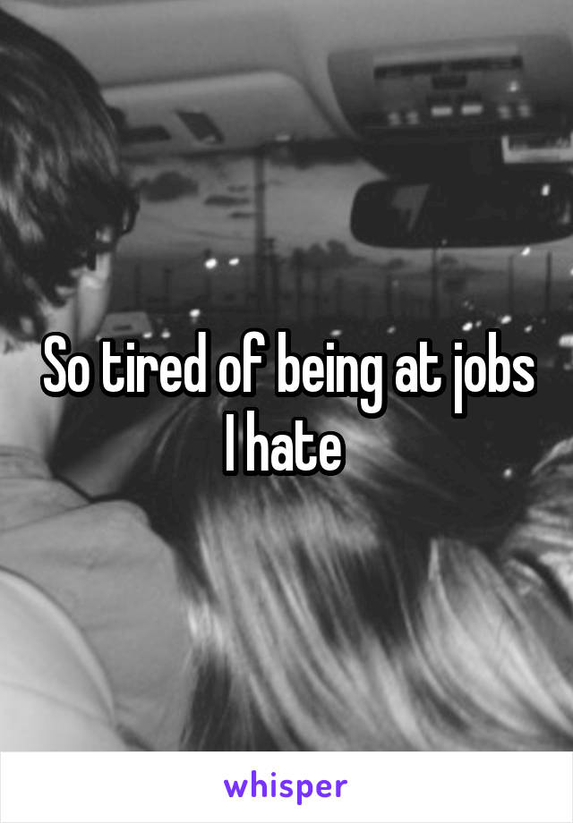 So tired of being at jobs I hate 