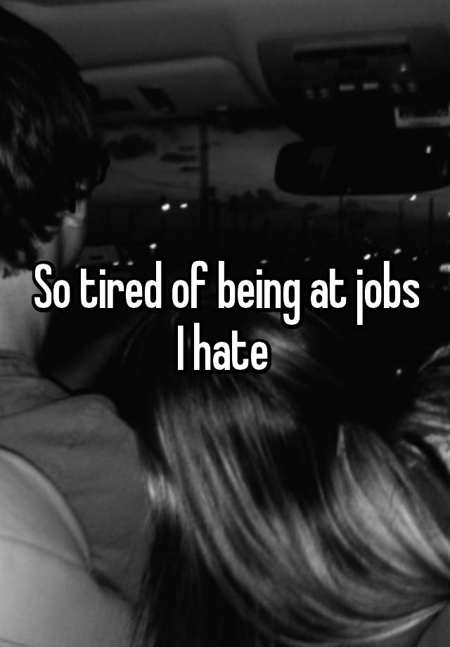 So tired of being at jobs I hate 