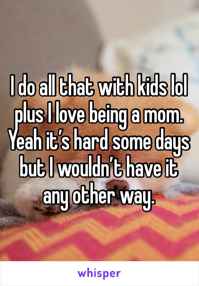 I do all that with kids lol plus I love being a mom. Yeah it’s hard some days but I wouldn’t have it any other way.