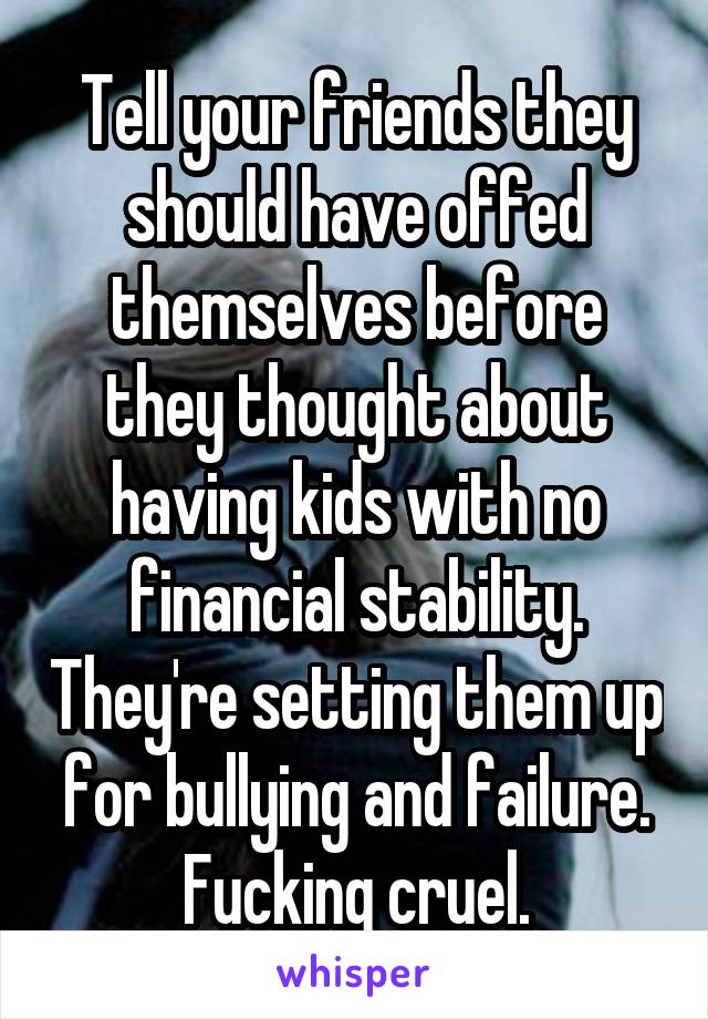 Tell your friends they should have offed themselves before they thought about having kids with no financial stability. They're setting them up for bullying and failure. Fucking cruel.