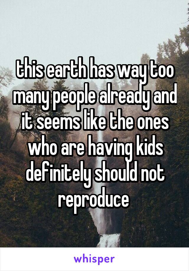 this earth has way too many people already and it seems like the ones who are having kids definitely should not reproduce 