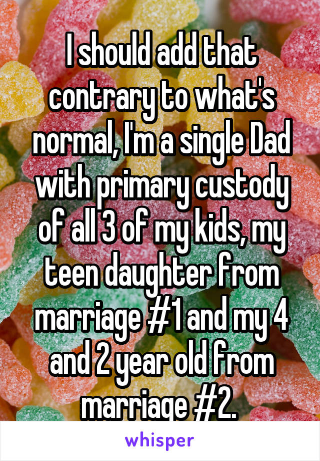 I should add that contrary to what's normal, I'm a single Dad with primary custody of all 3 of my kids, my teen daughter from marriage #1 and my 4 and 2 year old from marriage #2. 