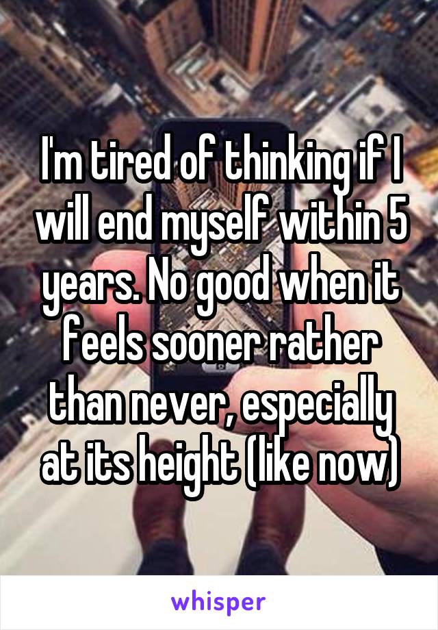 I'm tired of thinking if I will end myself within 5 years. No good when it feels sooner rather than never, especially at its height (like now)