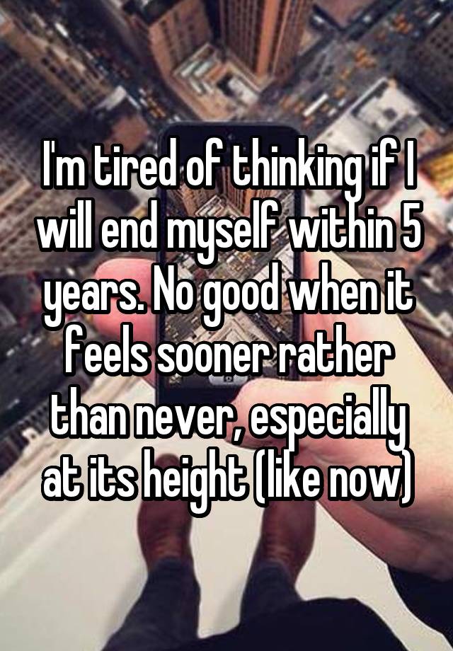 I'm tired of thinking if I will end myself within 5 years. No good when it feels sooner rather than never, especially at its height (like now)