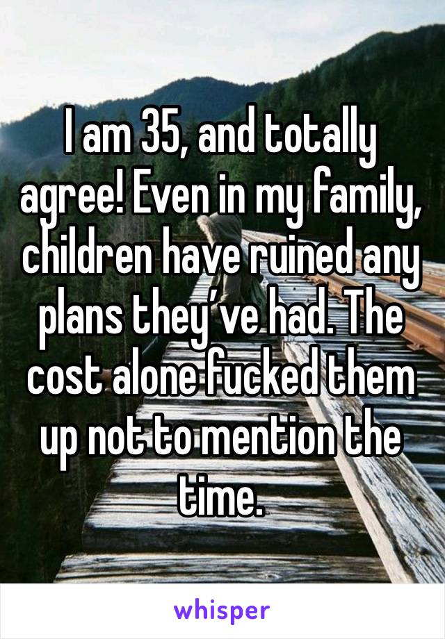 I am 35, and totally agree! Even in my family, children have ruined any plans they’ve had. The cost alone fucked them up not to mention the time. 