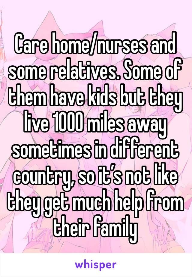 Care home/nurses and some relatives. Some of them have kids but they live 1000 miles away sometimes in different country, so it’s not like they get much help from their family