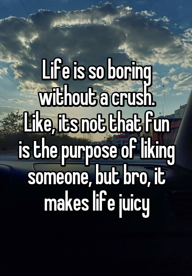 Life is so boring without a crush.
Like, its not that fun is the purpose of liking someone, but bro, it makes life juicy