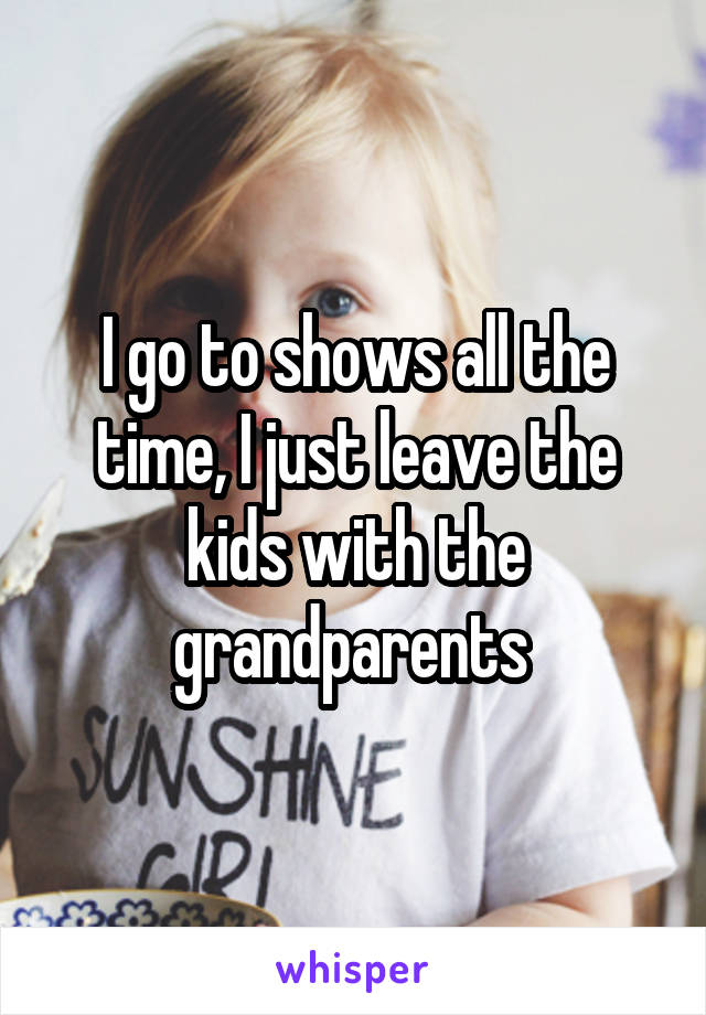 I go to shows all the time, I just leave the kids with the grandparents 