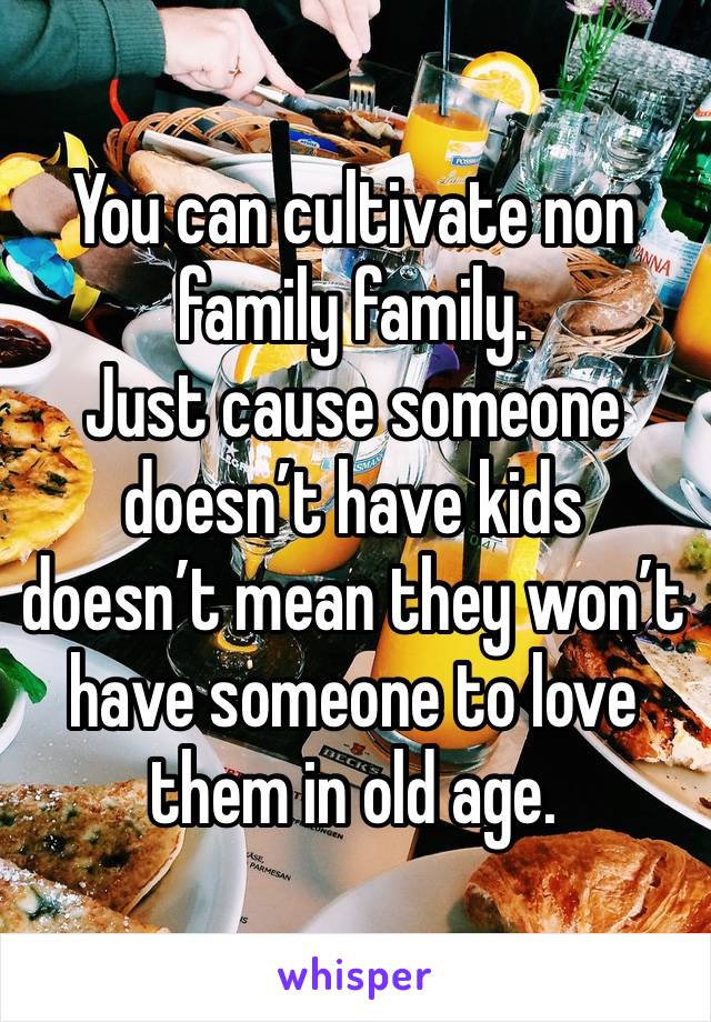 You can cultivate non family family. 
Just cause someone doesn’t have kids doesn’t mean they won’t have someone to love them in old age.