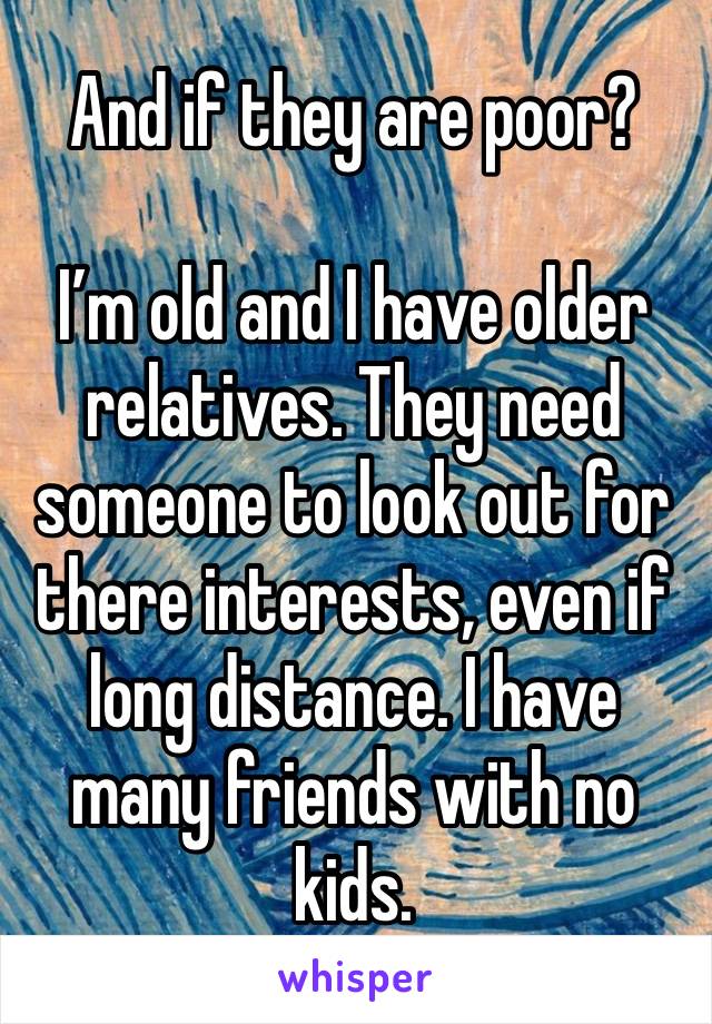 And if they are poor?

I’m old and I have older relatives. They need someone to look out for there interests, even if long distance. I have many friends with no kids. 