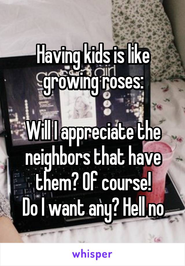 Having kids is like growing roses:

Will I appreciate the neighbors that have them? Of course!
Do I want any? Hell no