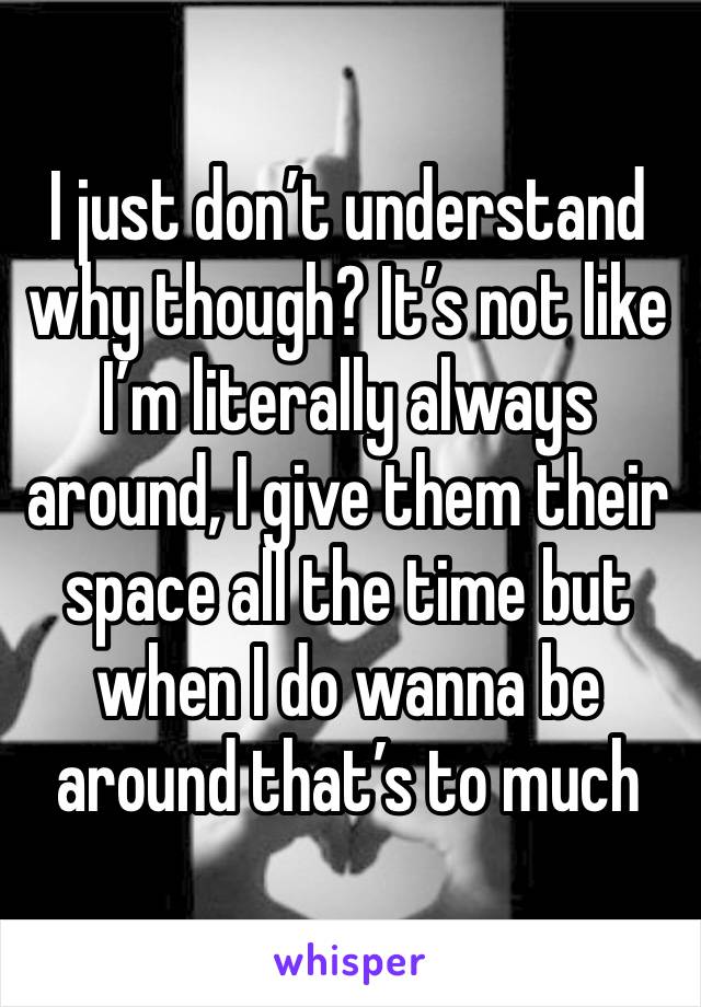 I just don’t understand why though? It’s not like I’m literally always around, I give them their space all the time but when I do wanna be around that’s to much 