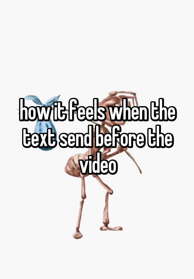 how it feels when the text send before the video