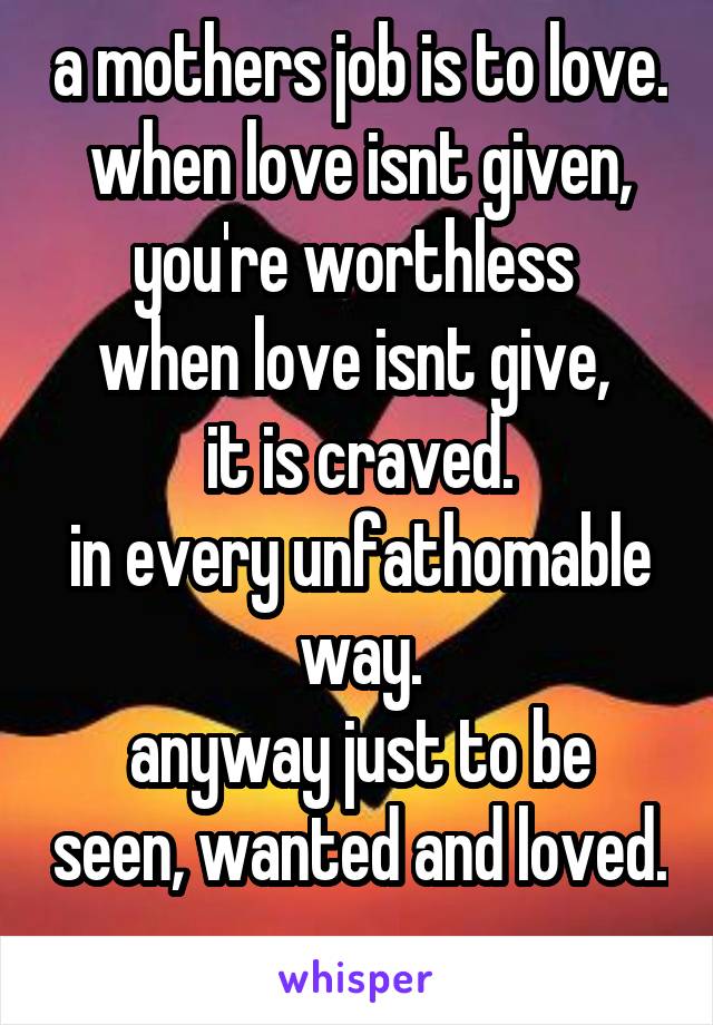 a mothers job is to love.
when love isnt given, you're worthless 
when love isnt give, 
it is craved.
in every unfathomable way.
anyway just to be seen, wanted and loved. 